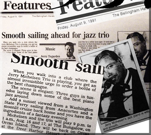 Pictured is a review from The Bellingham Herald, Friday, August ninth, nineteen ninety-one. When you walk into a club where the Jerry Michelsen Trio is playing, you get an irresistible urge to order a bottle of the best champagne. The scene is elegant. Three guys in tuxedos laying down some of the best piano jazz around. Add a sunset viewed from a Washington State Ferry sailing from Anacortes and a moonlit cruise back home and you have the ingredients of a fantasy evening.